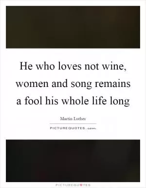 He who loves not wine, women and song remains a fool his whole life long Picture Quote #1