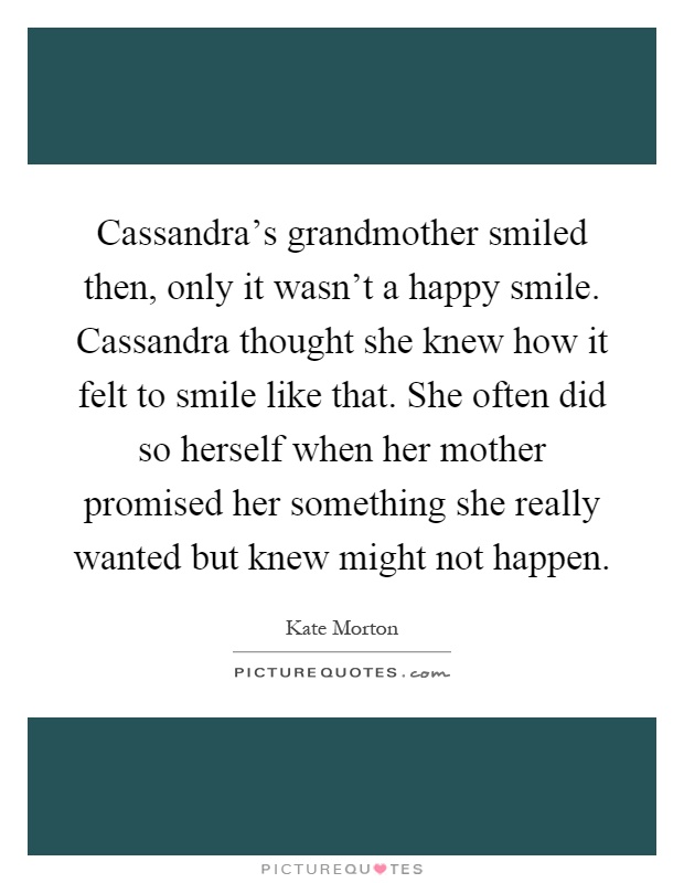 Cassandra's grandmother smiled then, only it wasn't a happy smile. Cassandra thought she knew how it felt to smile like that. She often did so herself when her mother promised her something she really wanted but knew might not happen Picture Quote #1