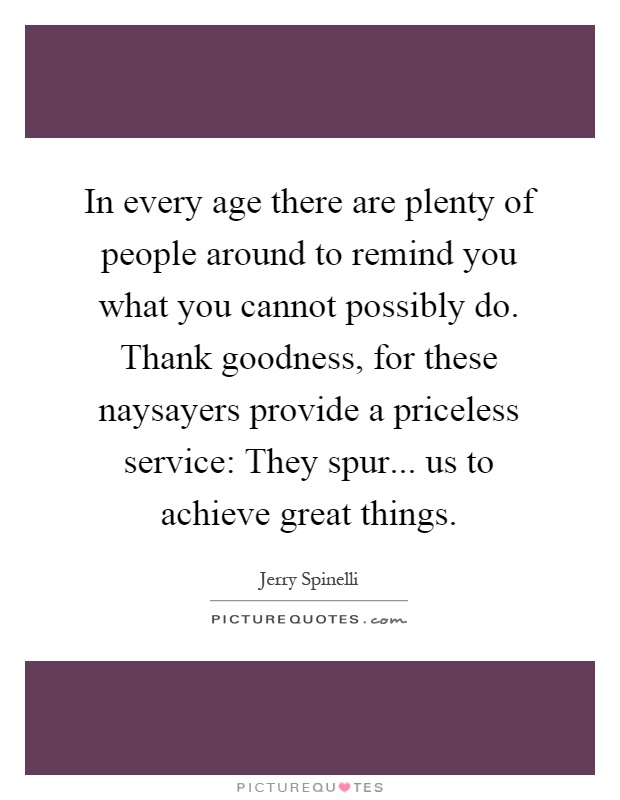 In every age there are plenty of people around to remind you what you cannot possibly do. Thank goodness, for these naysayers provide a priceless service: They spur... us to achieve great things Picture Quote #1