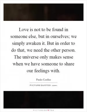 Love is not to be found in someone else, but in ourselves; we simply awaken it. But in order to do that, we need the other person. The universe only makes sense when we have someone to share our feelings with Picture Quote #1