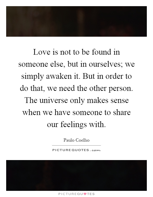Love is not to be found in someone else, but in ourselves; we simply awaken it. But in order to do that, we need the other person. The universe only makes sense when we have someone to share our feelings with Picture Quote #1