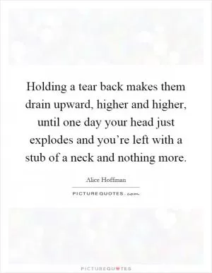 Holding a tear back makes them drain upward, higher and higher, until one day your head just explodes and you’re left with a stub of a neck and nothing more Picture Quote #1