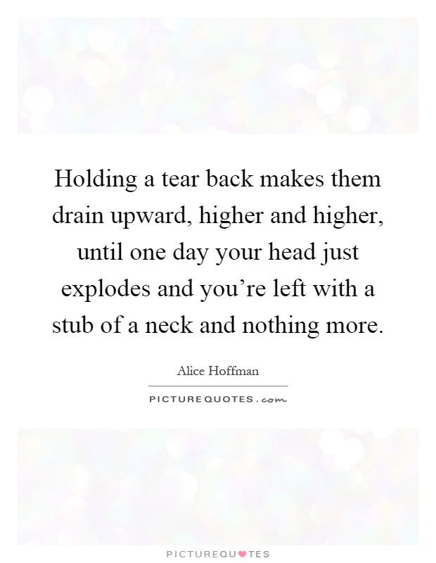 Holding a tear back makes them drain upward, higher and higher, until one day your head just explodes and you're left with a stub of a neck and nothing more Picture Quote #1