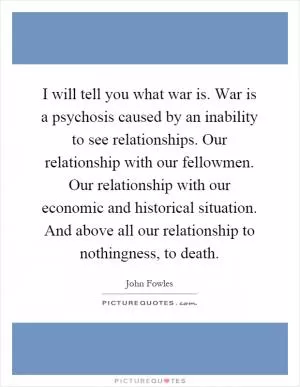 I will tell you what war is. War is a psychosis caused by an inability to see relationships. Our relationship with our fellowmen. Our relationship with our economic and historical situation. And above all our relationship to nothingness, to death Picture Quote #1