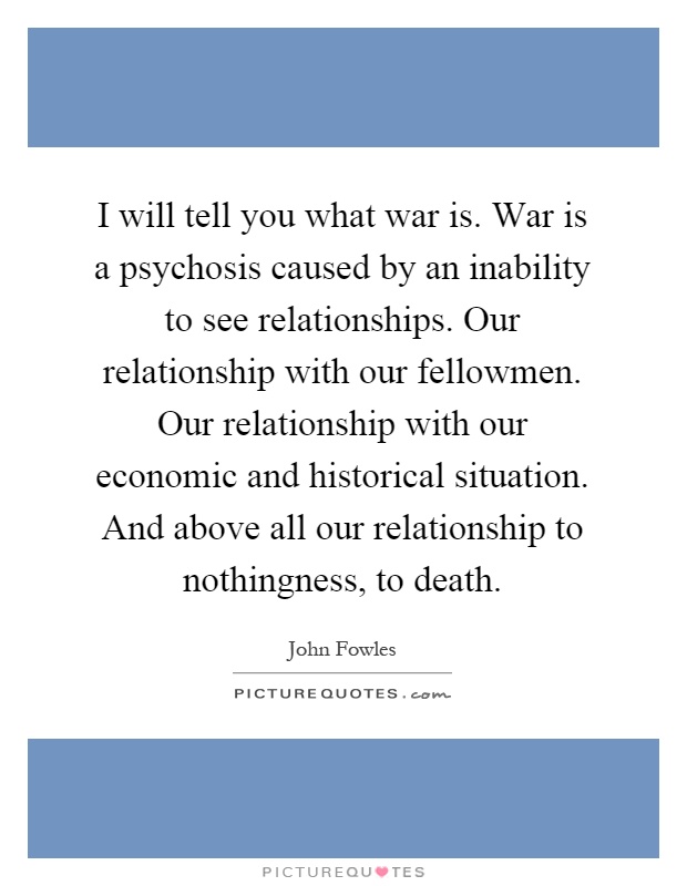 I will tell you what war is. War is a psychosis caused by an inability to see relationships. Our relationship with our fellowmen. Our relationship with our economic and historical situation. And above all our relationship to nothingness, to death Picture Quote #1
