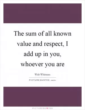 The sum of all known value and respect, I add up in you, whoever you are Picture Quote #1