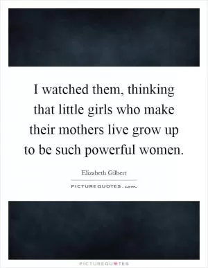 I watched them, thinking that little girls who make their mothers live grow up to be such powerful women Picture Quote #1