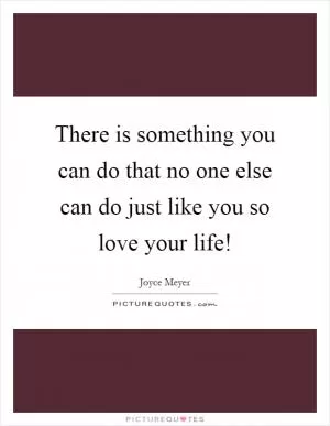 There is something you can do that no one else can do just like you so love your life! Picture Quote #1