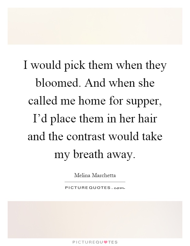 I would pick them when they bloomed. And when she called me home for supper, I'd place them in her hair and the contrast would take my breath away Picture Quote #1