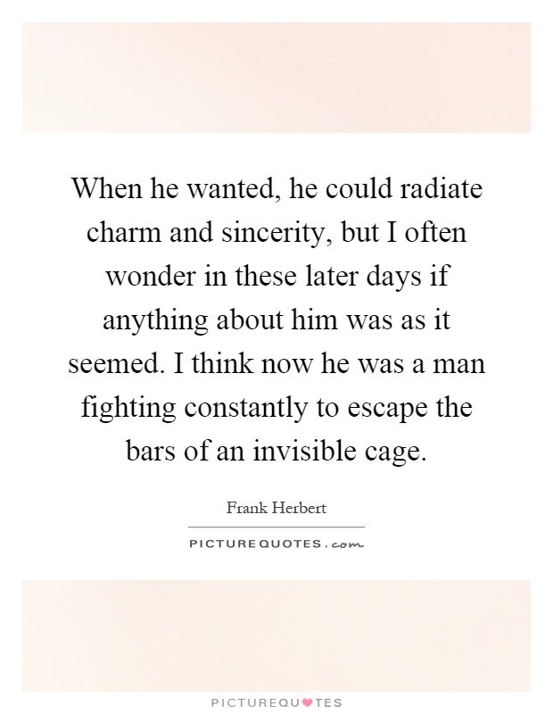 When he wanted, he could radiate charm and sincerity, but I often wonder in these later days if anything about him was as it seemed. I think now he was a man fighting constantly to escape the bars of an invisible cage Picture Quote #1