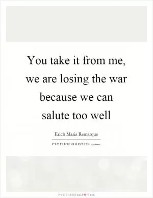 You take it from me, we are losing the war because we can salute too well Picture Quote #1