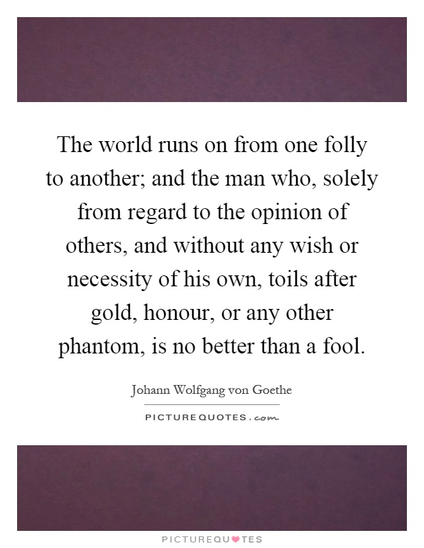The world runs on from one folly to another; and the man who, solely from regard to the opinion of others, and without any wish or necessity of his own, toils after gold, honour, or any other phantom, is no better than a fool Picture Quote #1