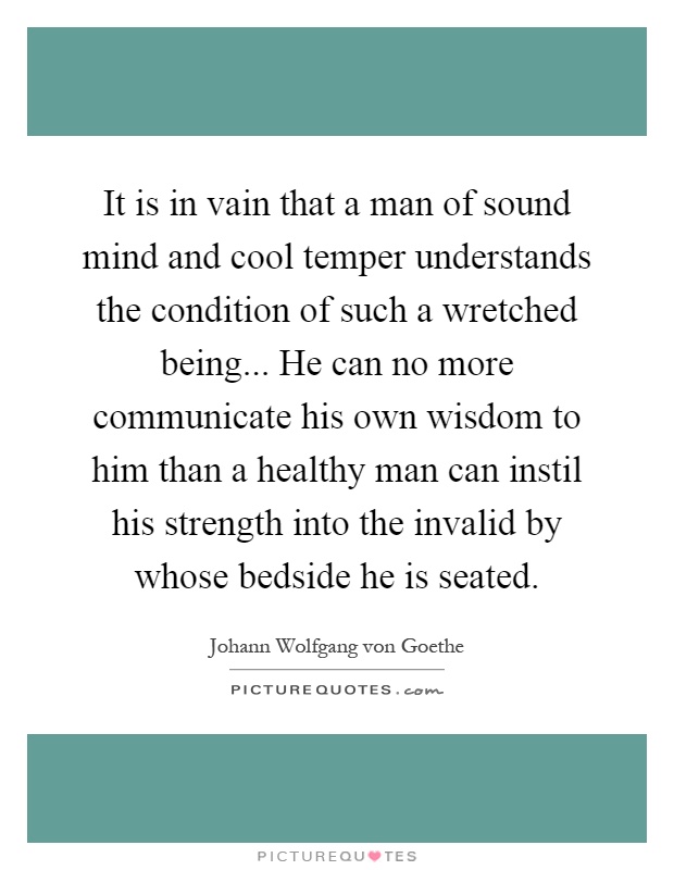 It is in vain that a man of sound mind and cool temper understands the condition of such a wretched being... He can no more communicate his own wisdom to him than a healthy man can instil his strength into the invalid by whose bedside he is seated Picture Quote #1
