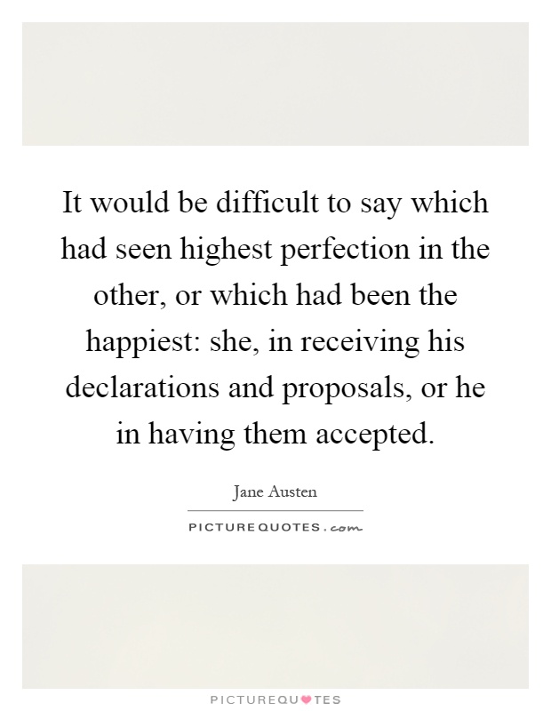 It would be difficult to say which had seen highest perfection in the other, or which had been the happiest: she, in receiving his declarations and proposals, or he in having them accepted Picture Quote #1