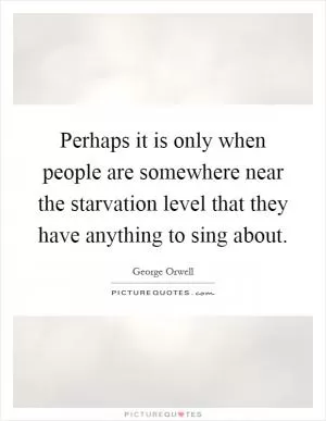 Perhaps it is only when people are somewhere near the starvation level that they have anything to sing about Picture Quote #1