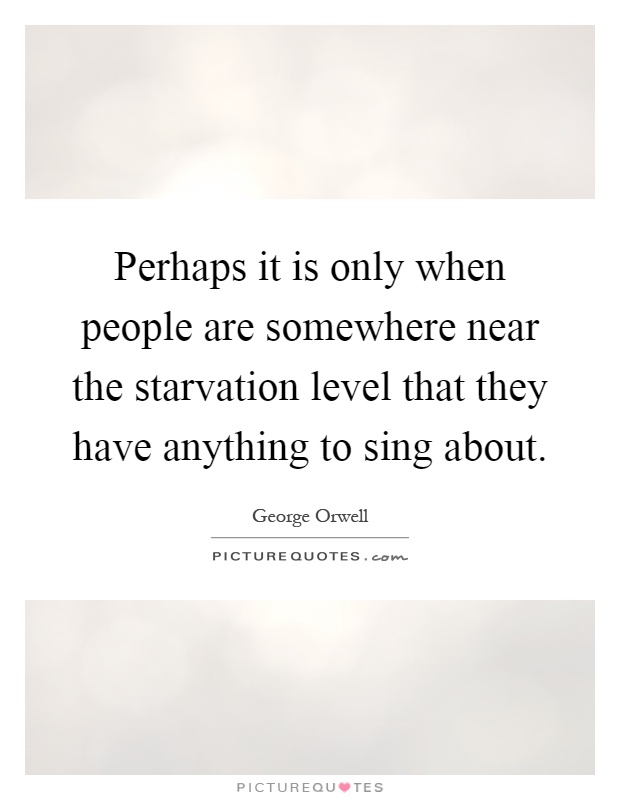 Perhaps it is only when people are somewhere near the starvation level that they have anything to sing about Picture Quote #1