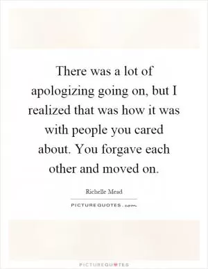 There was a lot of apologizing going on, but I realized that was how it was with people you cared about. You forgave each other and moved on Picture Quote #1