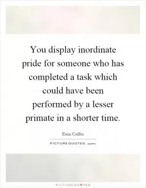 You display inordinate pride for someone who has completed a task which could have been performed by a lesser primate in a shorter time Picture Quote #1