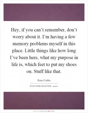 Hey, if you can’t remember, don’t worry about it. I’m having a few memory problems myself in this place. Little things like how long I’ve been here, what my purpose in life is, which feet to put my shoes on. Stuff like that Picture Quote #1