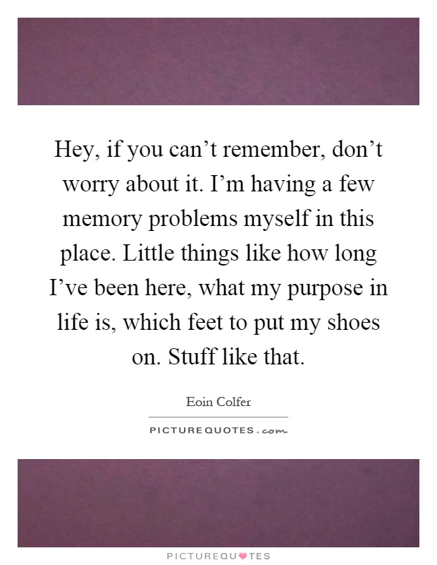 Hey, if you can't remember, don't worry about it. I'm having a few memory problems myself in this place. Little things like how long I've been here, what my purpose in life is, which feet to put my shoes on. Stuff like that Picture Quote #1