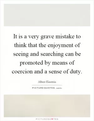 It is a very grave mistake to think that the enjoyment of seeing and searching can be promoted by means of coercion and a sense of duty Picture Quote #1