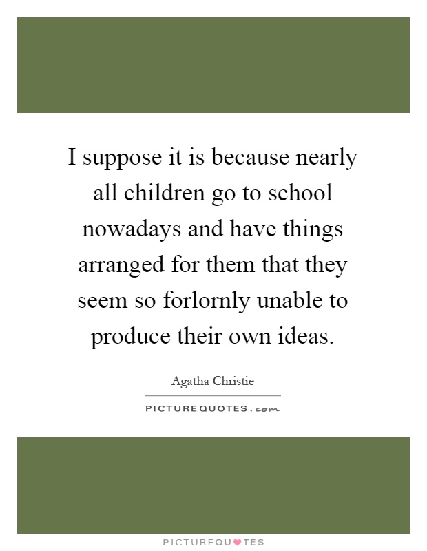 I suppose it is because nearly all children go to school nowadays and have things arranged for them that they seem so forlornly unable to produce their own ideas Picture Quote #1