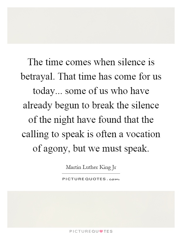 The time comes when silence is betrayal. That time has come for us today... some of us who have already begun to break the silence of the night have found that the calling to speak is often a vocation of agony, but we must speak Picture Quote #1