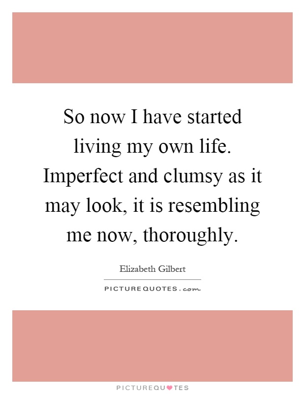 So now I have started living my own life. Imperfect and clumsy as it may look, it is resembling me now, thoroughly Picture Quote #1
