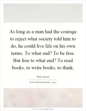 As long as a man had the courage to reject what society told him to do, he could live life on his own terms. To what end? To be free. But free to what end? To read books, to write books, to think Picture Quote #1