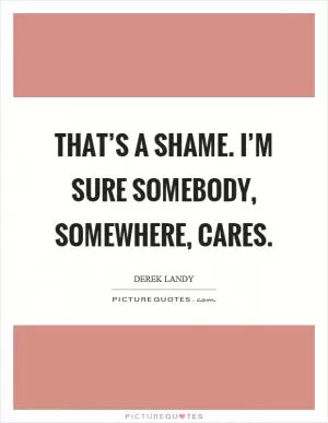 That’s a shame. I’m sure somebody, somewhere, cares Picture Quote #1