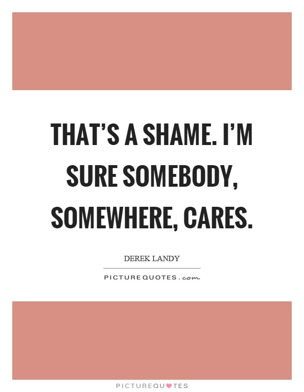 That's a shame. I'm sure somebody, somewhere, cares Picture Quote #1