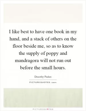 I like best to have one book in my hand, and a stack of others on the floor beside me, so as to know the supply of poppy and mandragora will not run out before the small hours Picture Quote #1