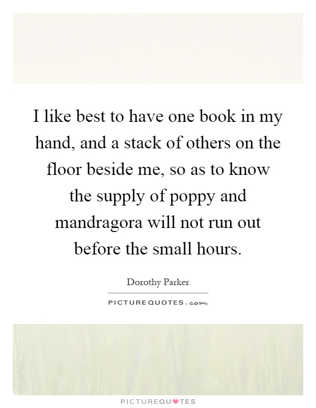 I like best to have one book in my hand, and a stack of others on the floor beside me, so as to know the supply of poppy and mandragora will not run out before the small hours Picture Quote #1