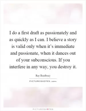 I do a first draft as passionately and as quickly as I can. I believe a story is valid only when it’s immediate and passionate, when it dances out of your subconscious. If you interfere in any way, you destroy it Picture Quote #1