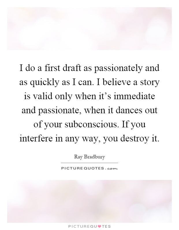 I do a first draft as passionately and as quickly as I can. I believe a story is valid only when it's immediate and passionate, when it dances out of your subconscious. If you interfere in any way, you destroy it Picture Quote #1