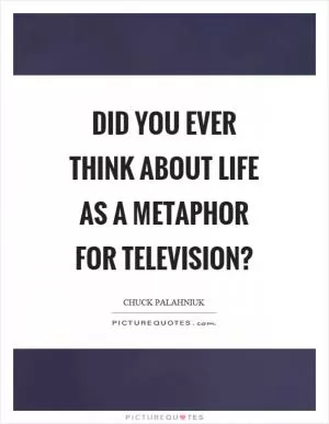 Did you ever think about life as a metaphor for television? Picture Quote #1