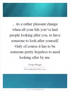 ... its a rather pleasant change when all your life you’ve had people looking after you, to have someone to look after yourself. Only of course it has to be someone pretty hopeless to need looking after by me Picture Quote #1