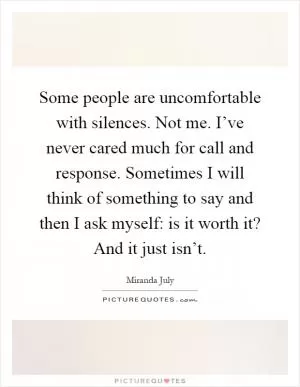 Some people are uncomfortable with silences. Not me. I’ve never cared much for call and response. Sometimes I will think of something to say and then I ask myself: is it worth it? And it just isn’t Picture Quote #1