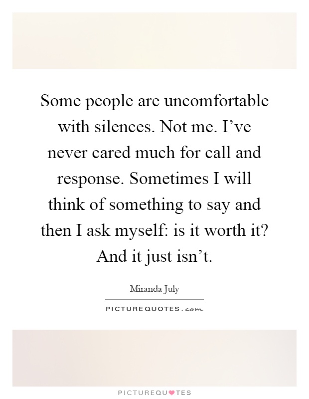 Some people are uncomfortable with silences. Not me. I've never cared much for call and response. Sometimes I will think of something to say and then I ask myself: is it worth it? And it just isn't Picture Quote #1