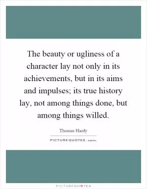 The beauty or ugliness of a character lay not only in its achievements, but in its aims and impulses; its true history lay, not among things done, but among things willed Picture Quote #1