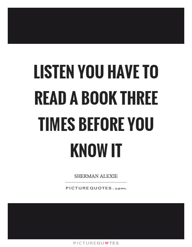 Listen you have to read a book three times before you know it Picture Quote #1