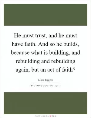 He must trust, and he must have faith. And so he builds, because what is building, and rebuilding and rebuilding again, but an act of faith? Picture Quote #1