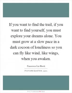 If you want to find the trail, if you want to find yourself, you must explore your dreams alone. You must grow at a slow pace in a dark cocoon of loneliness so you can fly like wind, like wings, when you awaken Picture Quote #1