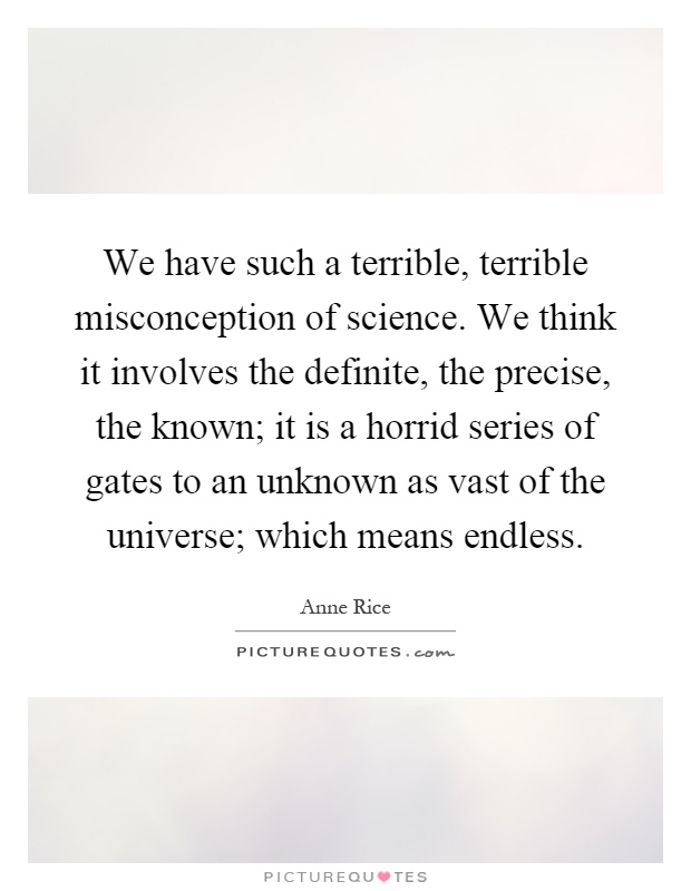 We have such a terrible, terrible misconception of science. We think it involves the definite, the precise, the known; it is a horrid series of gates to an unknown as vast of the universe; which means endless Picture Quote #1