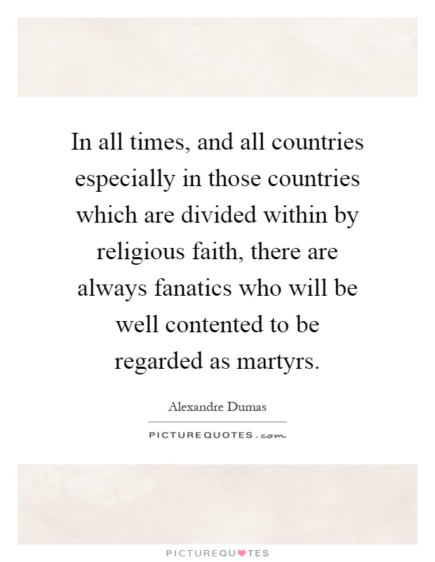 In all times, and all countries especially in those countries which are divided within by religious faith, there are always fanatics who will be well contented to be regarded as martyrs Picture Quote #1