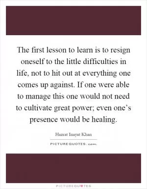 The first lesson to learn is to resign oneself to the little difficulties in life, not to hit out at everything one comes up against. If one were able to manage this one would not need to cultivate great power; even one’s presence would be healing Picture Quote #1