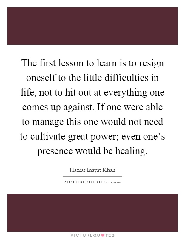 The first lesson to learn is to resign oneself to the little difficulties in life, not to hit out at everything one comes up against. If one were able to manage this one would not need to cultivate great power; even one's presence would be healing Picture Quote #1