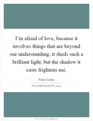I’m afraid of love, because it involves things that are beyond our understanding; it sheds such a brilliant light, but the shadow it casts frightens me Picture Quote #1