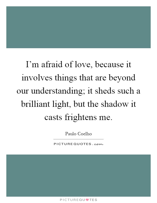 I'm afraid of love, because it involves things that are beyond our understanding; it sheds such a brilliant light, but the shadow it casts frightens me Picture Quote #1