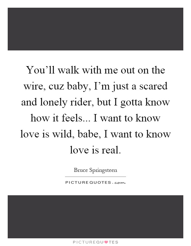 You'll walk with me out on the wire, cuz baby, I'm just a scared and lonely rider, but I gotta know how it feels... I want to know love is wild, babe, I want to know love is real Picture Quote #1